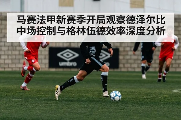 马赛法甲新赛季开局观察德泽尔比中场控制与格林伍德效率深度分析 - Kaiyun sports
