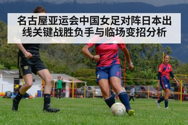 名古屋亚运会中国女足对阵日本出线关键战胜负手与临场变招分析 - Kaiyun sports