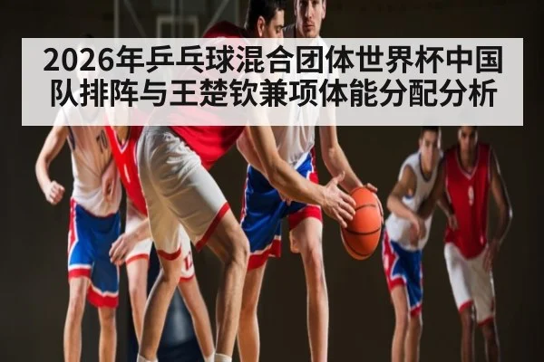 2026年乒乓球混合团体世界杯中国队排阵与王楚钦兼项体能分配分析 - Kaiyun sports